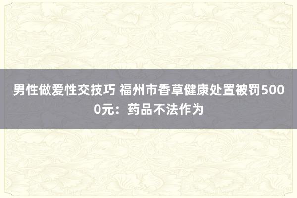 男性做爱性交技巧 福州市香草健康处置被罚5000元：药品不法作为