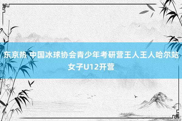 东京热 中国冰球协会青少年考研营王人王人哈尔站女子U12开营