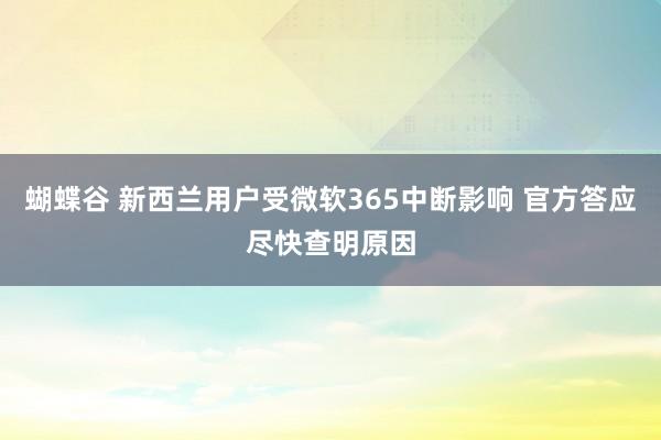 蝴蝶谷 新西兰用户受微软365中断影响 官方答应尽快查明原因