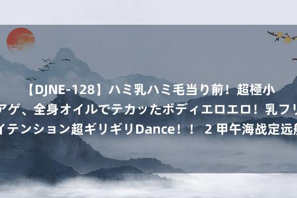 【DJNE-128】ハミ乳ハミ毛当り前！超極小ビキニでテンションアゲアゲ、全身オイルでテカッたボディエロエロ！乳フリ尻フリまくりのハイテンション超ギリギリDance！！ 2 甲午海战定远舰：千里没125年后重睹天日，船上遗物让世东说念主马上哀泣