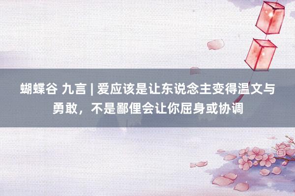 蝴蝶谷 九言 | 爱应该是让东说念主变得温文与勇敢，不是鄙俚会让你屈身或协调