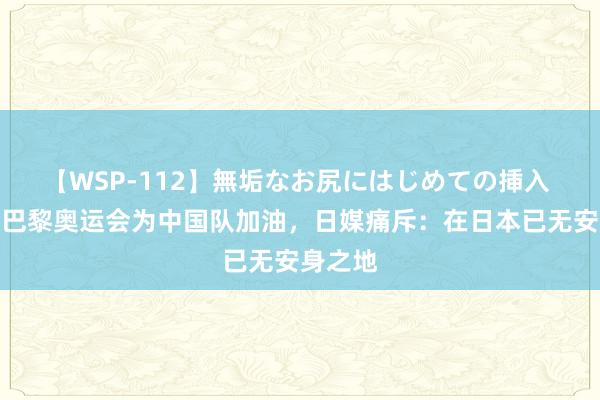 【WSP-112】無垢なお尻にはじめての挿入 福原爱巴黎奥运会为中国队加油，日媒痛斥：在日本已无安身之地