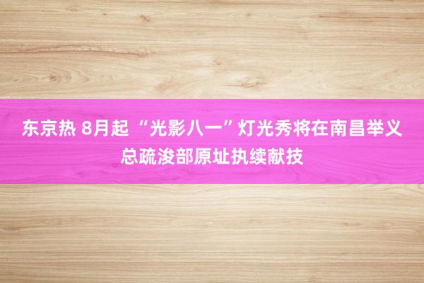 东京热 8月起 “光影八一”灯光秀将在南昌举义总疏浚部原址执续献技