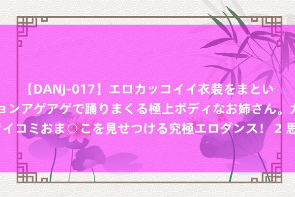 【DANJ-017】エロカッコイイ衣装をまとい、エグイポーズでテンションアゲアゲで踊りまくる極上ボディなお姉さん。ガンガンに腰を振り、クイコミおま○こを見せつける究極エロダンス！ 2 思减肥，晚上只吃蔬菜生果可以么？这9大抽噎教授，该青睐