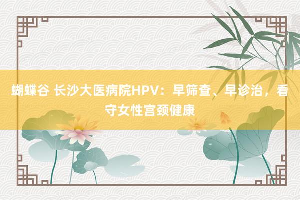 蝴蝶谷 长沙大医病院HPV：早筛查、早诊治，看守女性宫颈健康