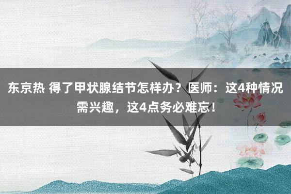 东京热 得了甲状腺结节怎样办？医师：这4种情况需兴趣，这4点务必难忘！