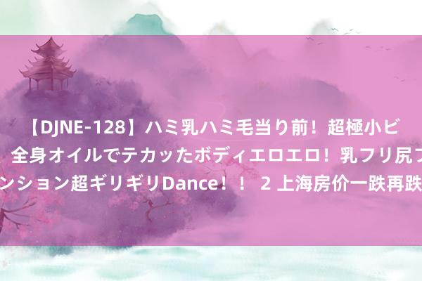 【DJNE-128】ハミ乳ハミ毛当り前！超極小ビキニでテンションアゲアゲ、全身オイルでテカッたボディエロエロ！乳フリ尻フリまくりのハイテンション超ギリギリDance！！ 2 上海房价一跌再跌， 中产家底薄了三分之二， 挣的钱嗅觉不够花了