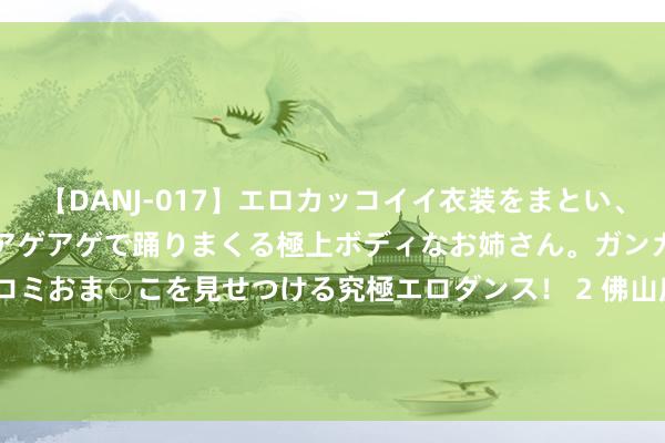 【DANJ-017】エロカッコイイ衣装をまとい、エグイポーズでテンションアゲアゲで踊りまくる極上ボディなお姉さん。ガンガンに腰を振り、クイコミおま○こを見せつける究極エロダンス！ 2 佛山房价跌入冰点， 房东无奈聘用: 卖房=负债? 网友计算再跌50%!