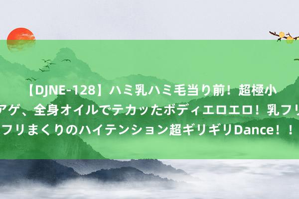 【DJNE-128】ハミ乳ハミ毛当り前！超極小ビキニでテンションアゲアゲ、全身オイルでテカッたボディエロエロ！乳フリ尻フリまくりのハイテンション超ギリギリDance！！ 2 多身分交汇 菜油强势捏续？