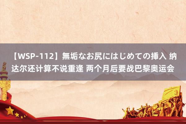 【WSP-112】無垢なお尻にはじめての挿入 纳达尔还计算不说重逢 两个月后要战巴黎奥运会