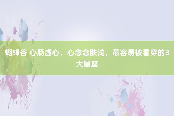 蝴蝶谷 心肠虚心，心念念肤浅，最容易被看穿的3大星座