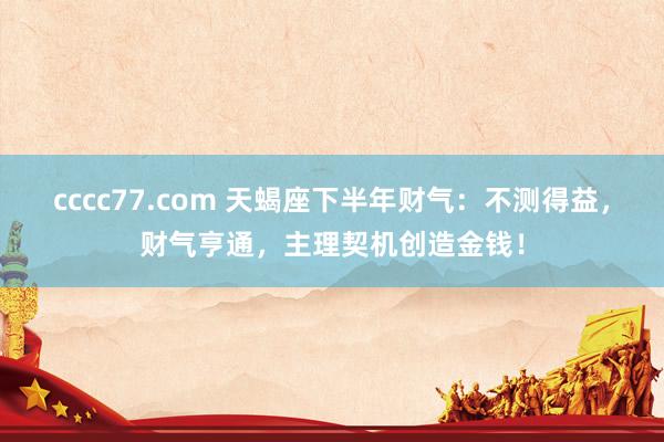 cccc77.com 天蝎座下半年财气：不测得益，财气亨通，主理契机创造金钱！