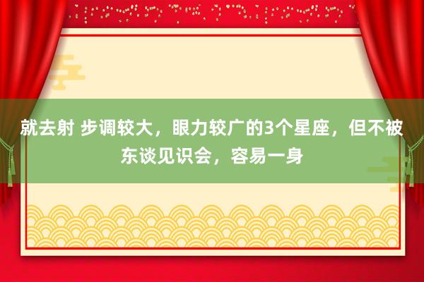 就去射 步调较大，眼力较广的3个星座，但不被东谈见识会，容易一身