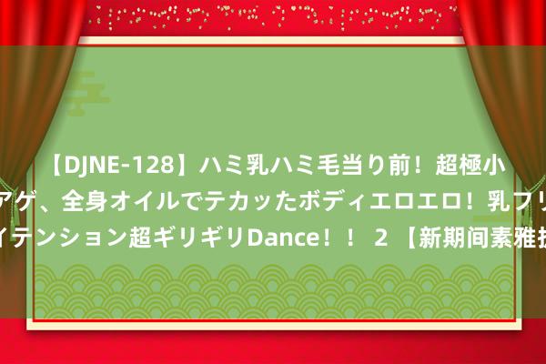 【DJNE-128】ハミ乳ハミ毛当り前！超極小ビキニでテンションアゲアゲ、全身オイルでテカッたボディエロエロ！乳フリ尻フリまくりのハイテンション超ギリギリDance！！ 2 【新期间素雅扩充在昌南】南昌县无间激动垃圾分类宣传责任