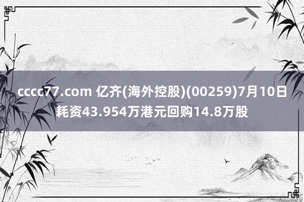 cccc77.com 亿齐(海外控股)(00259)7月10日耗资43.954万港元回购14.8万股