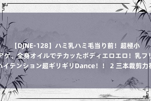 【DJNE-128】ハミ乳ハミ毛当り前！超極小ビキニでテンションアゲアゲ、全身オイルでテカッたボディエロエロ！乳フリ尻フリまくりのハイテンション超ギリギリDance！！ 2 三本裁剪力荐的投资接待榜单好书，散布投资，减少风险