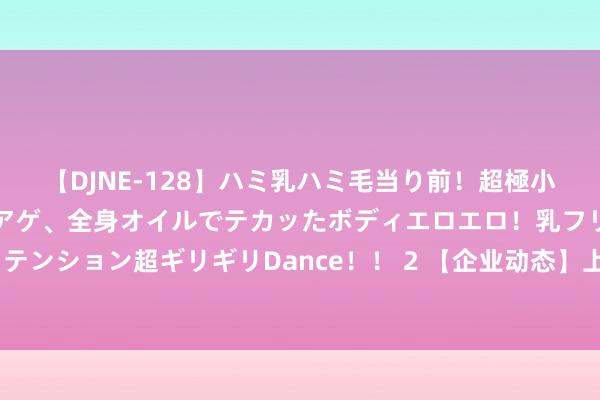 【DJNE-128】ハミ乳ハミ毛当り前！超極小ビキニでテンションアゲアゲ、全身オイルでテカッたボディエロエロ！乳フリ尻フリまくりのハイテンション超ギリギリDance！！ 2 【企业动态】上海电气新增1件法院诉讼，案由为生意公约纠纷案件实行