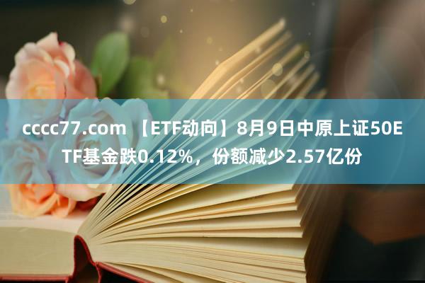 cccc77.com 【ETF动向】8月9日中原上证50ETF基金跌0.12%，份额减少2.57亿份