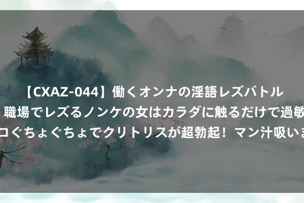 【CXAZ-044】働くオンナの淫語レズバトル DX 20シーン 4時間 職場でレズるノンケの女はカラダに触るだけで過敏に反応し、オマ○コぐちょぐちょでクリトリスが超勃起！マン汁吸いまくるとソリながらイキまくり！！ 本岁首度现身！福彩3D时隔242天再开豹子号