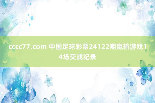 cccc77.com 中国足球彩票24122期赢输游戏14场交战纪录