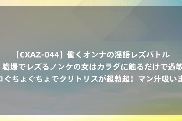 【CXAZ-044】働くオンナの淫語レズバトル DX 20シーン 4時間 職場でレズるノンケの女はカラダに触るだけで過敏に反応し、オマ○コぐちょぐちょでクリトリスが超勃起！マン汁吸いまくるとソリながらイキまくり！！ 博主：李可预测停赛5-6场，联赛只剩7轮他可专注备战足协杯了