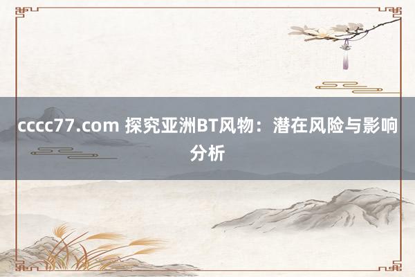 cccc77.com 探究亚洲BT风物：潜在风险与影响分析