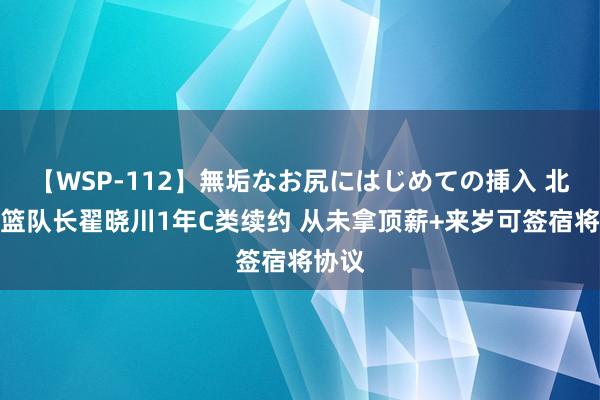 【WSP-112】無垢なお尻にはじめての挿入 北京男篮队长翟晓川1年C类续约 从未拿顶薪+来岁可签宿将协议