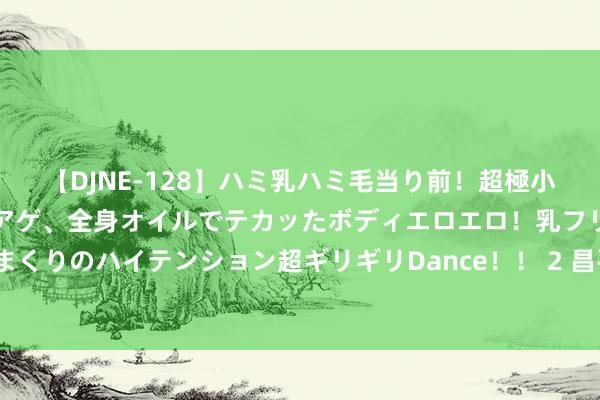 【DJNE-128】ハミ乳ハミ毛当り前！超極小ビキニでテンションアゲアゲ、全身オイルでテカッたボディエロエロ！乳フリ尻フリまくりのハイテンション超ギリギリDance！！ 2 昌平新增一处大交易体， 开业技巧定了