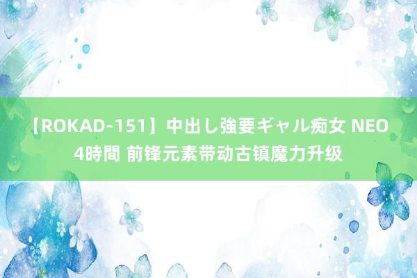 【ROKAD-151】中出し強要ギャル痴女 NEO 4時間 前锋元素带动古镇魔力升级