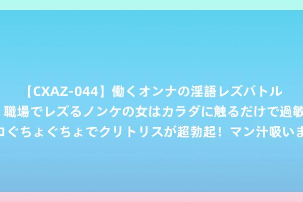 【CXAZ-044】働くオンナの淫語レズバトル DX 20シーン 4時間 職場でレズるノンケの女はカラダに触るだけで過敏に反応し、オマ○コぐちょぐちょでクリトリスが超勃起！マン汁吸いまくるとソリながらイキまくり！！ 女子排行：高宝璟夺冠高潮到12位 林希妤名列17位