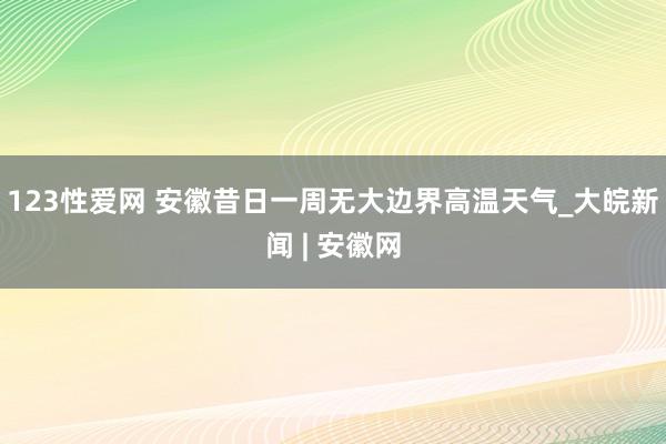 123性爱网 安徽昔日一周无大边界高温天气_大皖新闻 | 安徽网