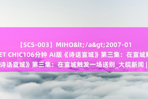 【SCS-003】MIHO</a>2007-01-10h.m.p&$SWEET CHIC106分钟 AI版《诗话宣城》第三集：在宣城触发一场送别_大皖新闻 | 安徽网