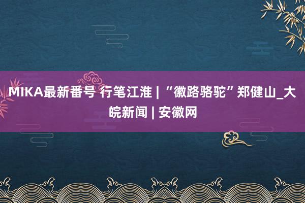 MIKA最新番号 行笔江淮 | “徽路骆驼”郑健山_大皖新闻 | 安徽网