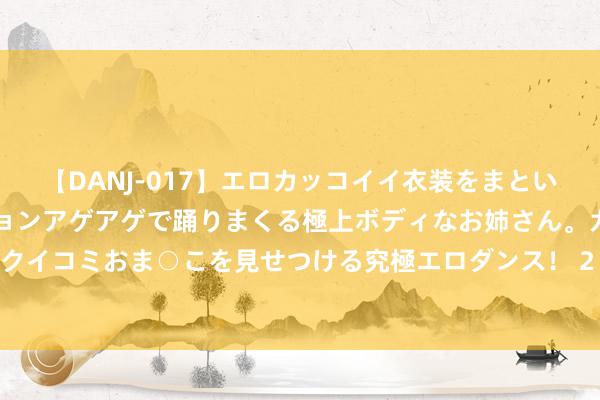 【DANJ-017】エロカッコイイ衣装をまとい、エグイポーズでテンションアゲアゲで踊りまくる極上ボディなお姉さん。ガンガンに腰を振り、クイコミおま○こを見せつける究極エロダンス！ 2 星宸科技：视频安防芯片龙头捏续推动工夫升级