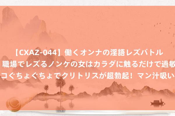 【CXAZ-044】働くオンナの淫語レズバトル DX 20シーン 4時間 職場でレズるノンケの女はカラダに触るだけで過敏に反応し、オマ○コぐちょぐちょでクリトリスが超勃起！マン汁吸いまくるとソリながらイキまくり！！ 219期金心摆列三瞻望奖号：个位十位百位分析