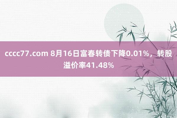 cccc77.com 8月16日富春转债下降0.01%，转股溢价率41.48%