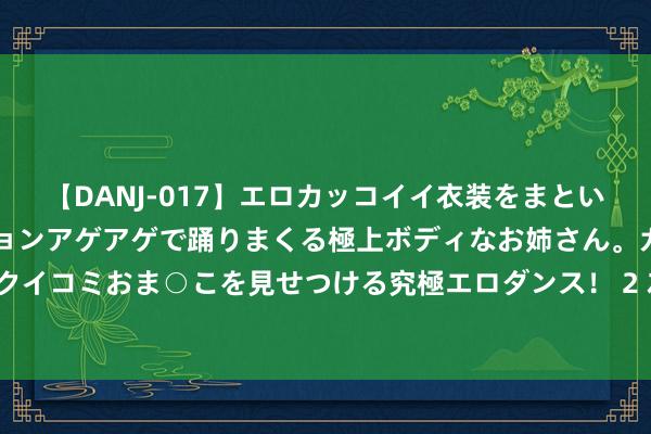 【DANJ-017】エロカッコイイ衣装をまとい、エグイポーズでテンションアゲアゲで踊りまくる極上ボディなお姉さん。ガンガンに腰を振り、クイコミおま○こを見せつける究極エロダンス！ 2 左证定约礼貌 76东谈主最多只可为亚布塞莱支付85万买断费