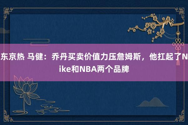 东京热 马健：乔丹买卖价值力压詹姆斯，他扛起了Nike和NBA两个品牌