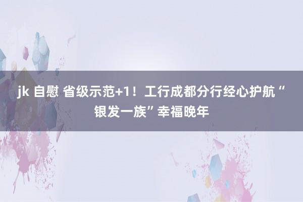 jk 自慰 省级示范+1！工行成都分行经心护航“银发一族”幸福晚年