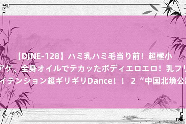 【DJNE-128】ハミ乳ハミ毛当り前！超極小ビキニでテンションアゲアゲ、全身オイルでテカッたボディエロエロ！乳フリ尻フリまくりのハイテンション超ギリギリDance！！ 2 “中国北境公路之王”爆火：东三省为争夺G331文旅红利杀疯了