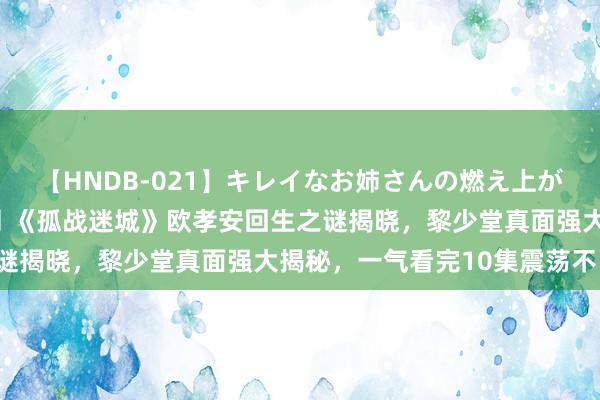 【HNDB-021】キレイなお姉さんの燃え上がる本物中出し交尾4時間 《孤战迷城》欧孝安回生之谜揭晓，黎少堂真面强大揭秘，一气看完10集震荡不已！