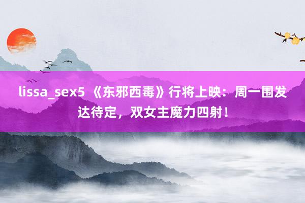 lissa_sex5 《东邪西毒》行将上映：周一围发达待定，双女主魔力四射！