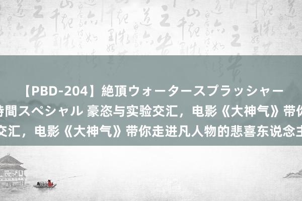 【PBD-204】絶頂ウォータースプラッシャー 放尿＆潮吹き大噴射8時間スペシャル 豪恣与实验交汇，电影《大神气》带你走进凡人物的悲喜东说念主生