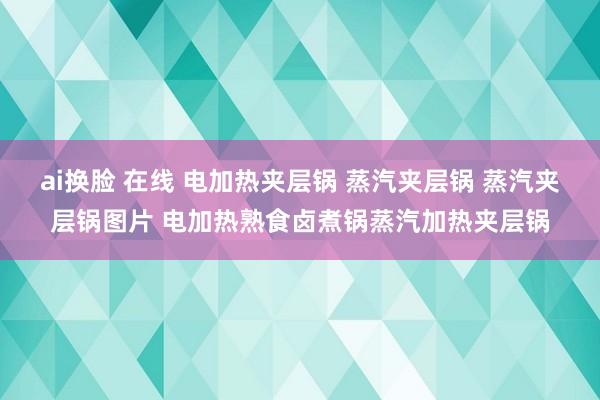 ai换脸 在线 电加热夹层锅 蒸汽夹层锅 蒸汽夹层锅图片 电加热熟食卤煮锅蒸汽加热夹层锅