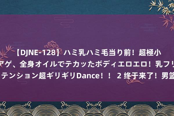 【DJNE-128】ハミ乳ハミ毛当り前！超極小ビキニでテンションアゲアゲ、全身オイルでテカッたボディエロエロ！乳フリ尻フリまくりのハイテンション超ギリギリDance！！ 2 终于来了！男篮最“暴力”的内线认真崛起，或被广东队重金招募？