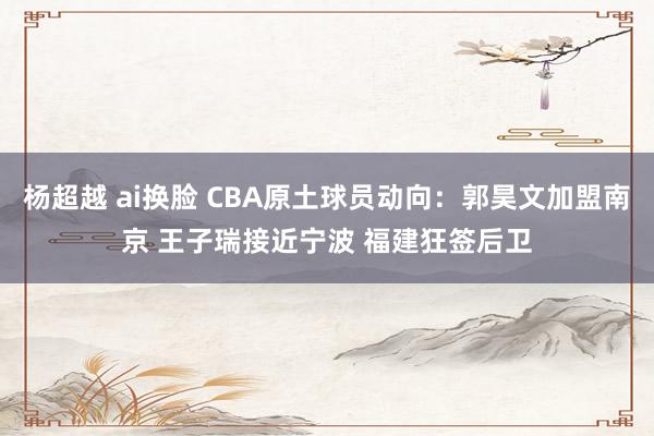 杨超越 ai换脸 CBA原土球员动向：郭昊文加盟南京 王子瑞接近宁波 福建狂签后卫