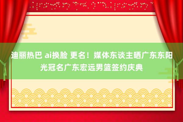 迪丽热巴 ai换脸 更名！媒体东谈主晒广东东阳光冠名广东宏远男篮签约庆典