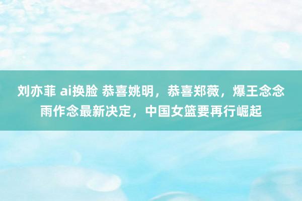 刘亦菲 ai换脸 恭喜姚明，恭喜郑薇，爆王念念雨作念最新决定，中国女篮要再行崛起