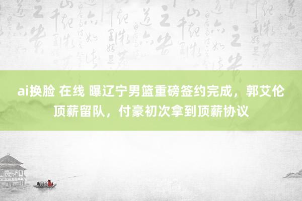 ai换脸 在线 曝辽宁男篮重磅签约完成，郭艾伦顶薪留队，付豪初次拿到顶薪协议