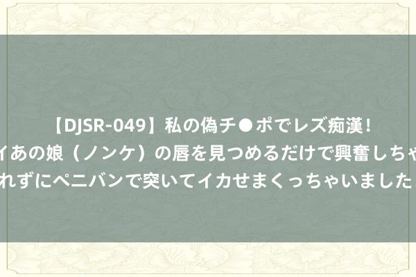 【DJSR-049】私の偽チ●ポでレズ痴漢！職場で見かけたカワイイあの娘（ノンケ）の唇を見つめるだけで興奮しちゃう私は欲求を抑えられずにペニバンで突いてイカせまくっちゃいました！ 相关国推选的这座江南小城，果然被低估了…